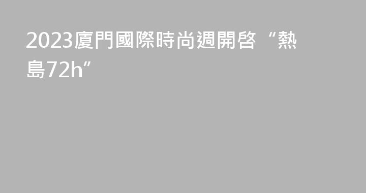 2023廈門國際時尚週開啓“熱島72h”