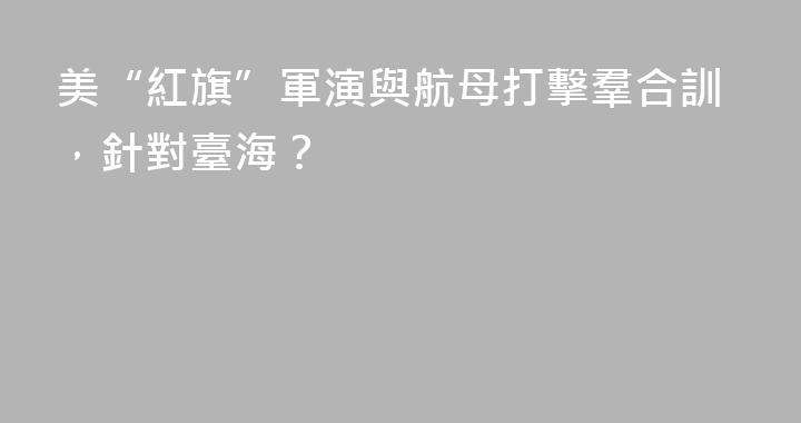 美“紅旗”軍演與航母打擊羣合訓，針對臺海？