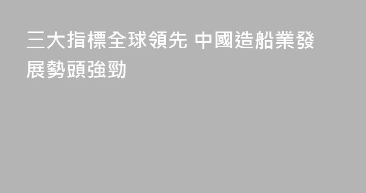 三大指標全球領先 中國造船業發展勢頭強勁