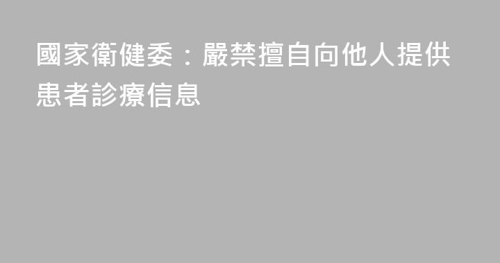 國家衛健委：嚴禁擅自向他人提供患者診療信息