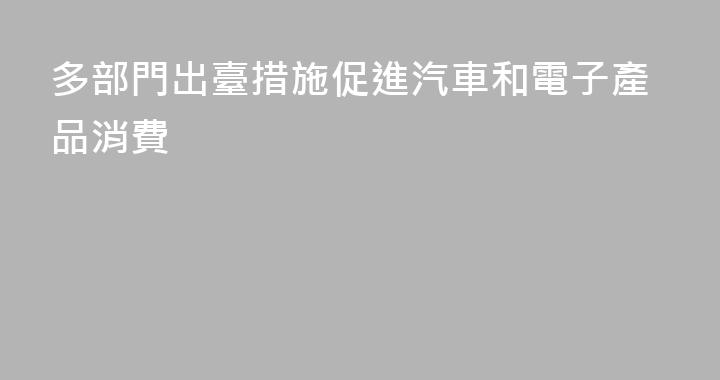 多部門出臺措施促進汽車和電子產品消費