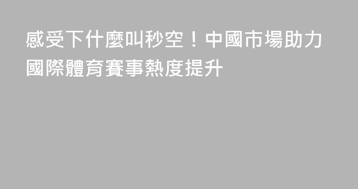 感受下什麼叫秒空！中國市場助力國際體育賽事熱度提升