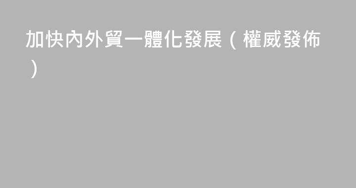 加快內外貿一體化發展（權威發佈）