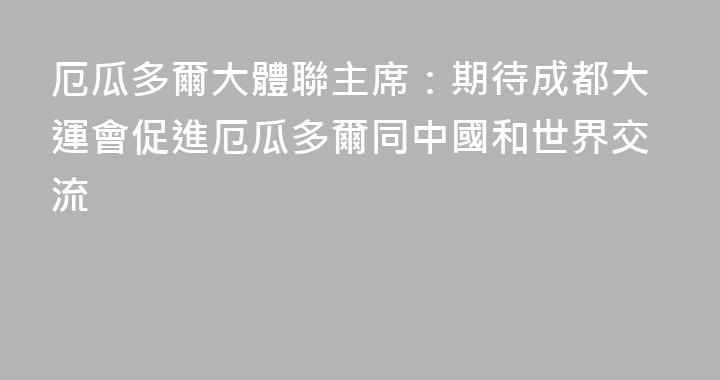 厄瓜多爾大體聯主席：期待成都大運會促進厄瓜多爾同中國和世界交流