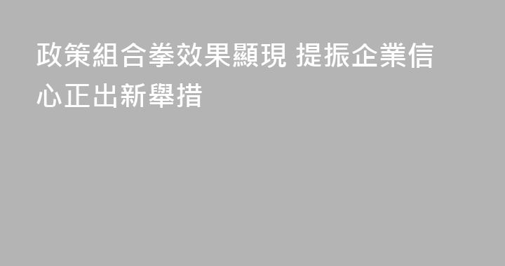 政策組合拳效果顯現 提振企業信心正出新舉措