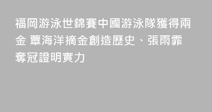 福岡游泳世錦賽中國游泳隊獲得兩金 覃海洋摘金創造歷史、張雨霏奪冠證明實力