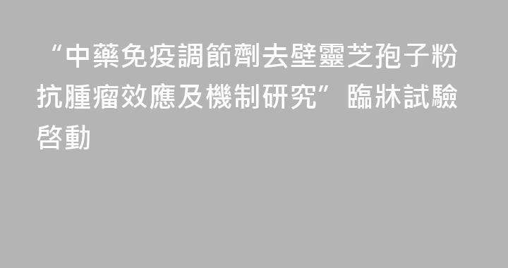 “中藥免疫調節劑去壁靈芝孢子粉抗腫瘤效應及機制研究”臨牀試驗啓動