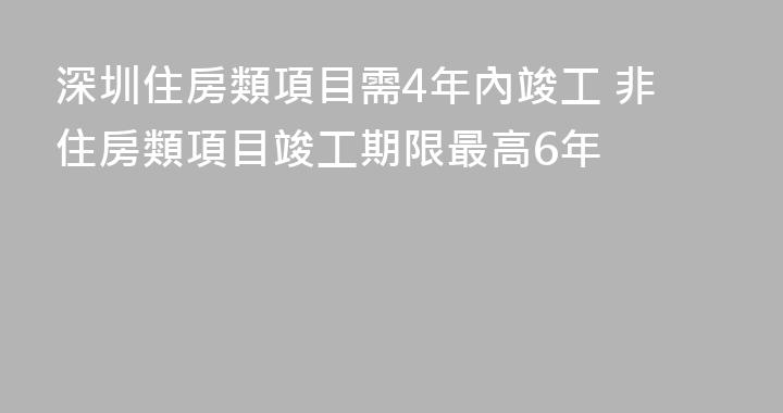 深圳住房類項目需4年內竣工 非住房類項目竣工期限最高6年