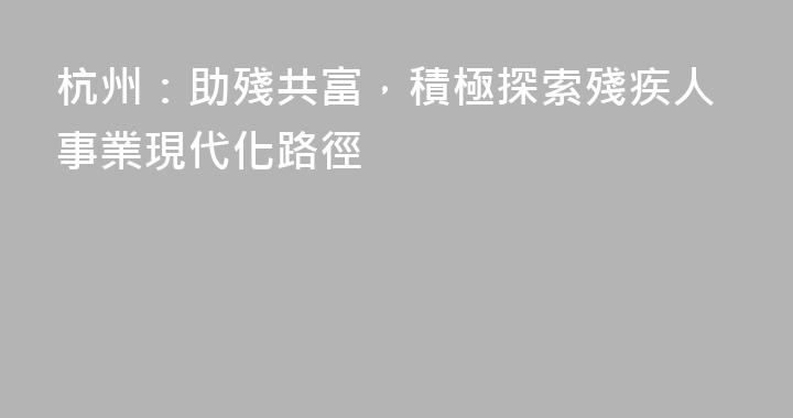 杭州：助殘共富，積極探索殘疾人事業現代化路徑