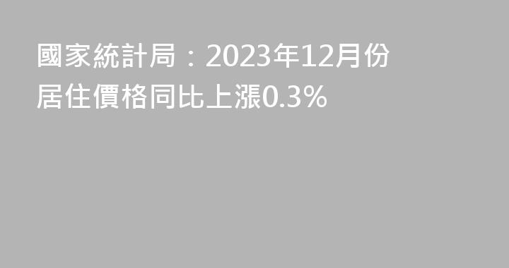 國家統計局：2023年12月份居住價格同比上漲0.3%