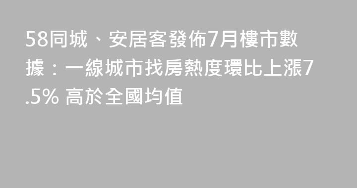58同城、安居客發佈7月樓市數據：一線城市找房熱度環比上漲7.5% 高於全國均值