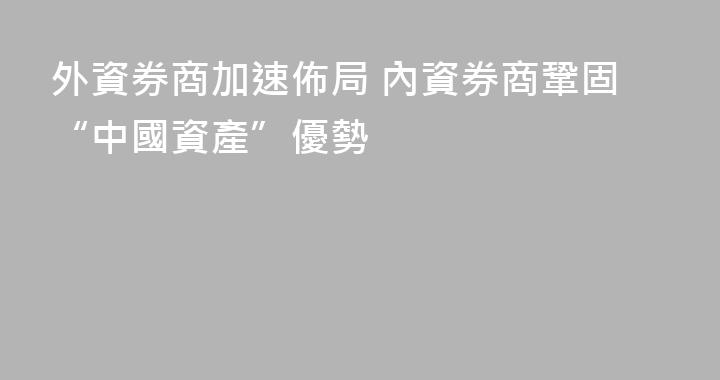 外資券商加速佈局 內資券商鞏固“中國資產”優勢