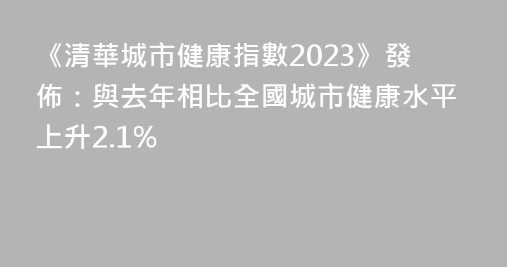 《清華城市健康指數2023》發佈：與去年相比全國城市健康水平上升2.1%