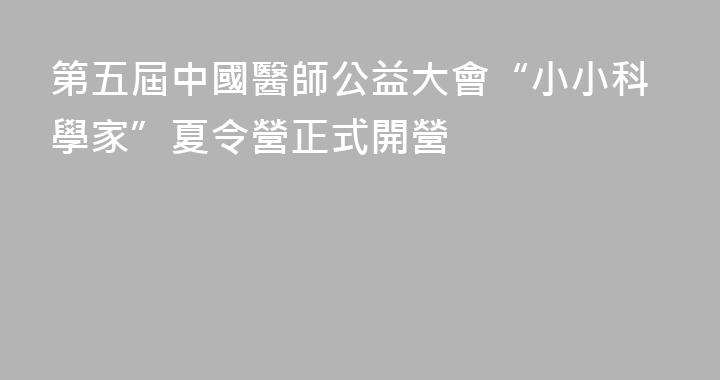 第五屆中國醫師公益大會“小小科學家”夏令營正式開營
