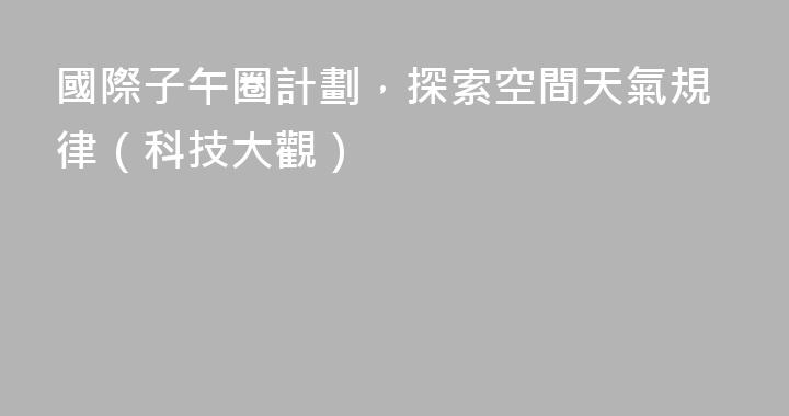 國際子午圈計劃，探索空間天氣規律（科技大觀）