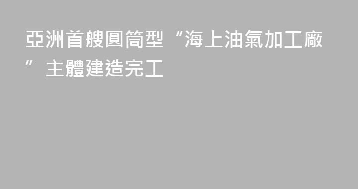亞洲首艘圓筒型“海上油氣加工廠”主體建造完工