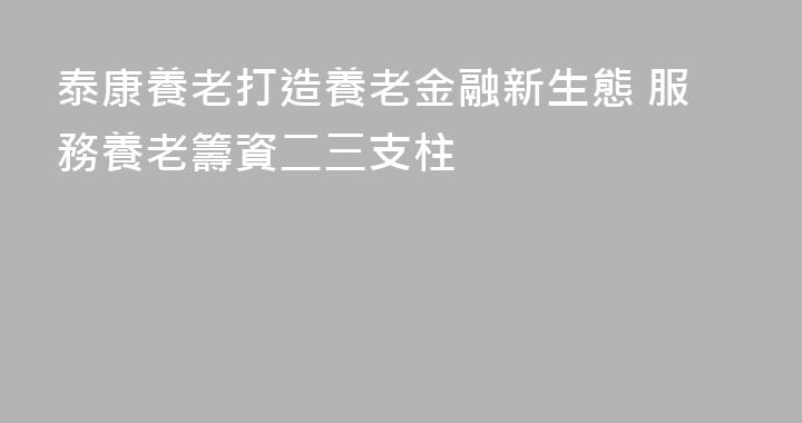 泰康養老打造養老金融新生態 服務養老籌資二三支柱