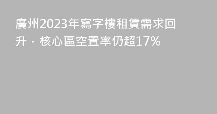 廣州2023年寫字樓租賃需求回升，核心區空置率仍超17%