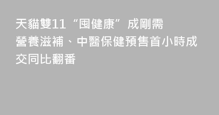 天貓雙11“囤健康”成剛需  營養滋補、中醫保健預售首小時成交同比翻番