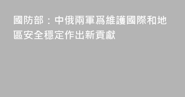 國防部：中俄兩軍爲維護國際和地區安全穩定作出新貢獻