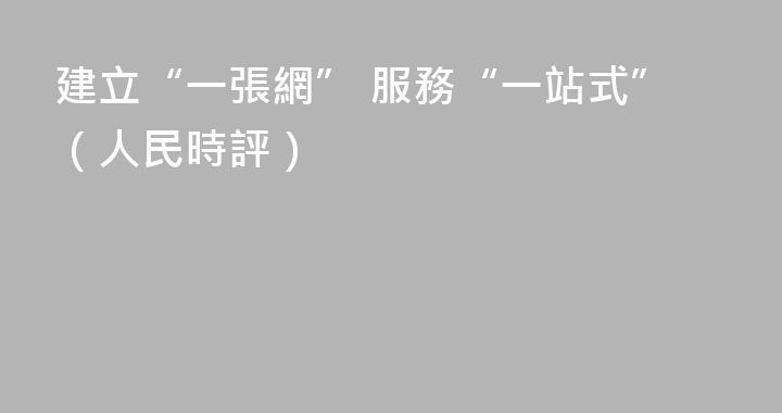 建立“一張網” 服務“一站式”（人民時評）