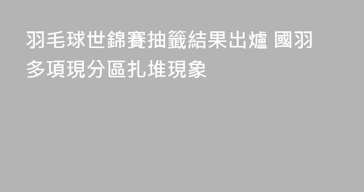 羽毛球世錦賽抽籤結果出爐 國羽多項現分區扎堆現象