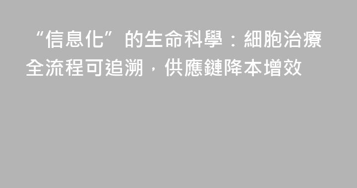 “信息化”的生命科學：細胞治療全流程可追溯，供應鏈降本增效