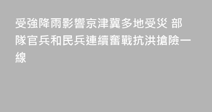 受強降雨影響京津冀多地受災 部隊官兵和民兵連續奮戰抗洪搶險一線