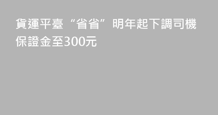 貨運平臺“省省”明年起下調司機保證金至300元