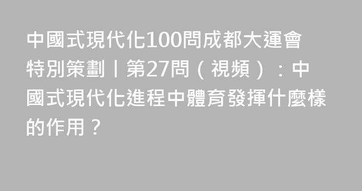 中國式現代化100問成都大運會特別策劃丨第27問（視頻）：中國式現代化進程中體育發揮什麼樣的作用？