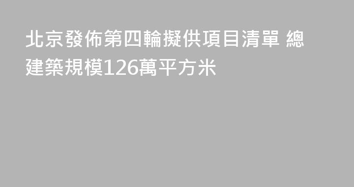 北京發佈第四輪擬供項目清單 總建築規模126萬平方米