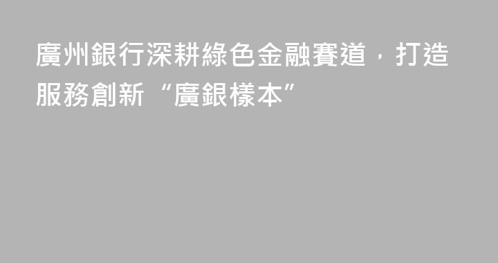 廣州銀行深耕綠色金融賽道，打造服務創新“廣銀樣本”