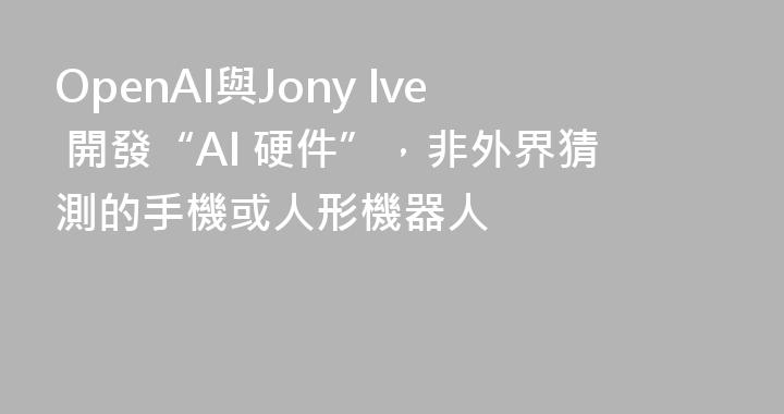 OpenAI與Jony Ive 開發“AI 硬件”，非外界猜測的手機或人形機器人