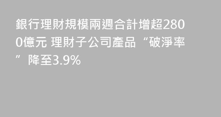 銀行理財規模兩週合計增超2800億元 理財子公司產品“破淨率”降至3.9%