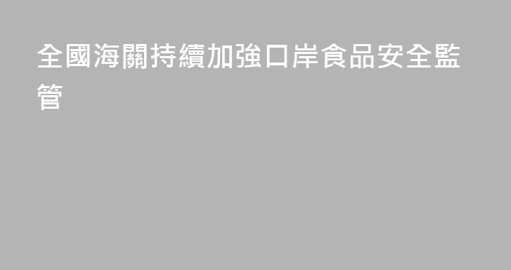 全國海關持續加強口岸食品安全監管