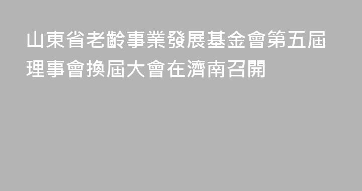 山東省老齡事業發展基金會第五屆理事會換屆大會在濟南召開