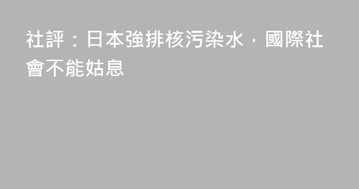 社評：日本強排核污染水，國際社會不能姑息