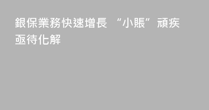 銀保業務快速增長 “小賬”頑疾亟待化解