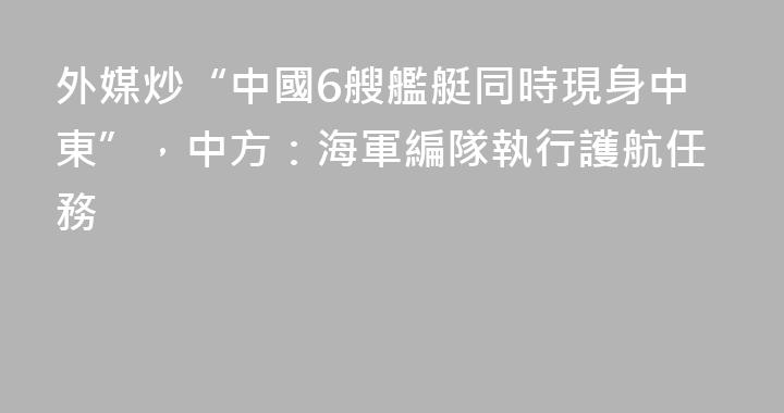 外媒炒“中國6艘艦艇同時現身中東”，中方：海軍編隊執行護航任務