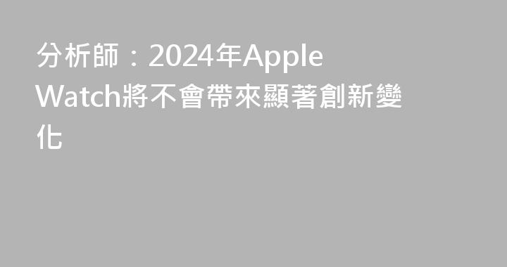 分析師：2024年Apple Watch將不會帶來顯著創新變化