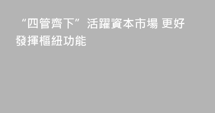 “四管齊下”活躍資本市場 更好發揮樞紐功能