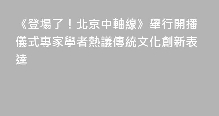 《登場了！北京中軸線》舉行開播儀式專家學者熱議傳統文化創新表達