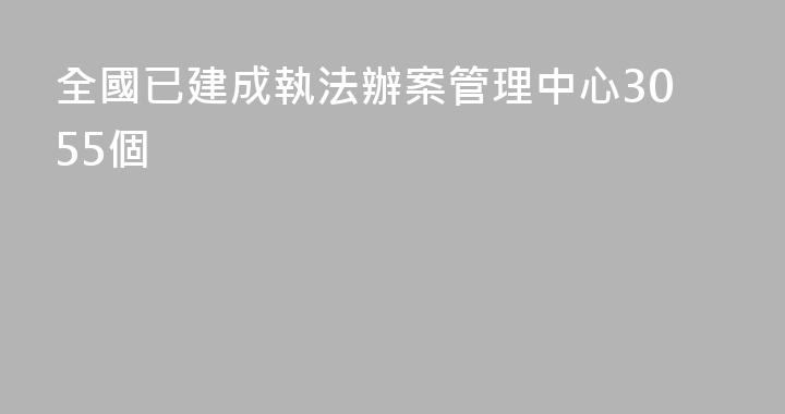 全國已建成執法辦案管理中心3055個
