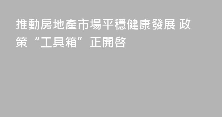 推動房地產市場平穩健康發展 政策“工具箱”正開啓