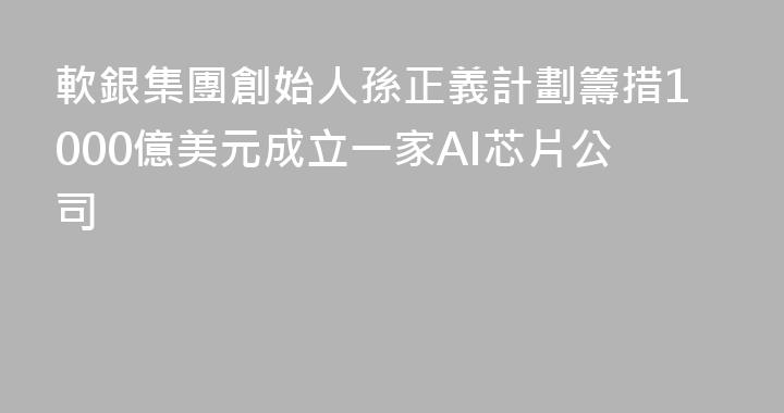 軟銀集團創始人孫正義計劃籌措1000億美元成立一家AI芯片公司