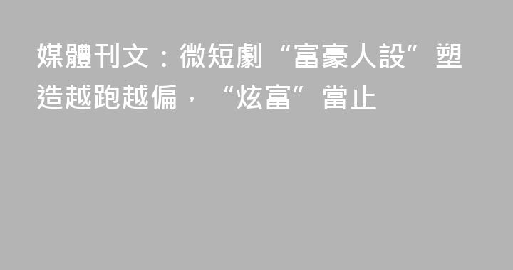 媒體刊文：微短劇“富豪人設”塑造越跑越偏，“炫富”當止