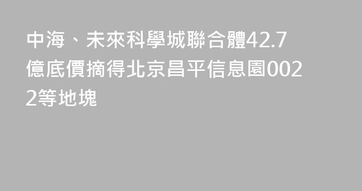 中海、未來科學城聯合體42.7億底價摘得北京昌平信息園0022等地塊