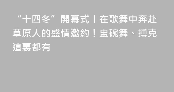 “十四冬”開幕式丨在歌舞中奔赴草原人的盛情邀約！盅碗舞、搏克這裏都有
