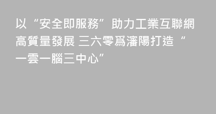 以“安全即服務”助力工業互聯網高質量發展 三六零爲瀋陽打造“一雲一腦三中心”