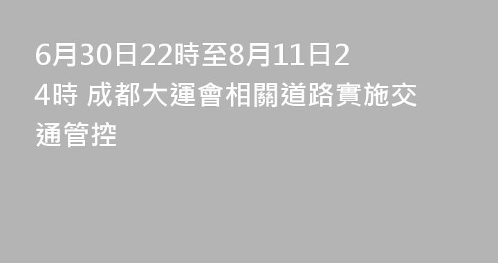 6月30日22時至8月11日24時 成都大運會相關道路實施交通管控